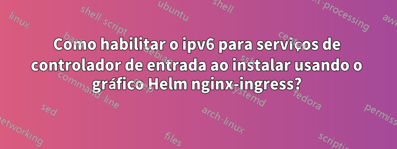 Como habilitar o ipv6 para serviços de controlador de entrada ao instalar usando o gráfico Helm nginx-ingress?