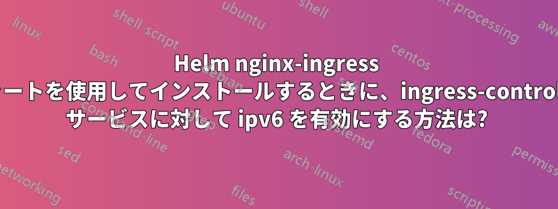 Helm nginx-ingress チャートを使用してインストールするときに、ingress-controller サービスに対して ipv6 を有効にする方法は?