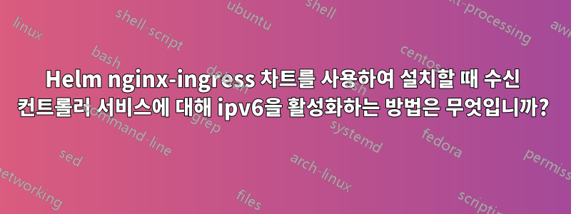 Helm nginx-ingress 차트를 사용하여 설치할 때 수신 컨트롤러 서비스에 대해 ipv6을 활성화하는 방법은 무엇입니까?