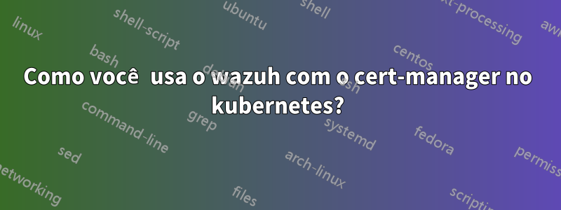 Como você usa o wazuh com o cert-manager no kubernetes?