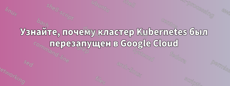 Узнайте, почему кластер Kubernetes был перезапущен в Google Cloud