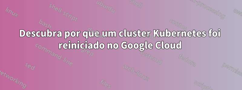 Descubra por que um cluster Kubernetes foi reiniciado no Google Cloud