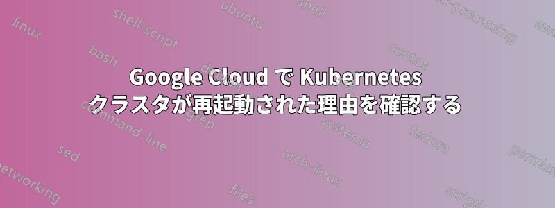 Google Cloud で Kubernetes クラスタが再起動された理由を確認する