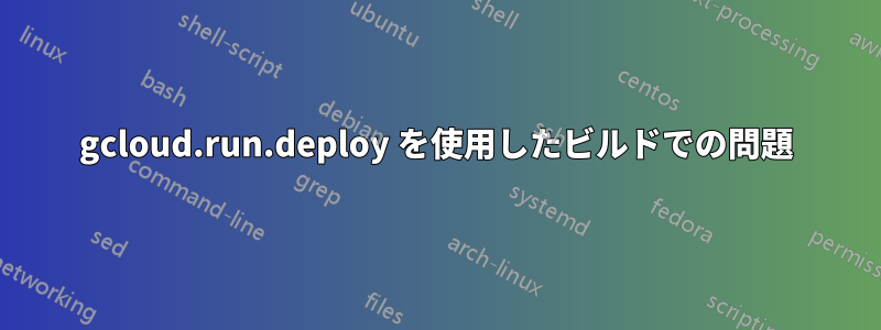 gcloud.run.deploy を使用したビルドでの問題