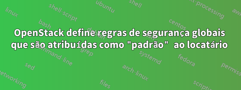 OpenStack define regras de segurança globais que são atribuídas como "padrão" ao locatário