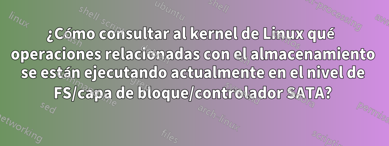 ¿Cómo consultar al kernel de Linux qué operaciones relacionadas con el almacenamiento se están ejecutando actualmente en el nivel de FS/capa de bloque/controlador SATA?