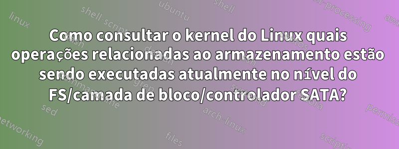 Como consultar o kernel do Linux quais operações relacionadas ao armazenamento estão sendo executadas atualmente no nível do FS/camada de bloco/controlador SATA?