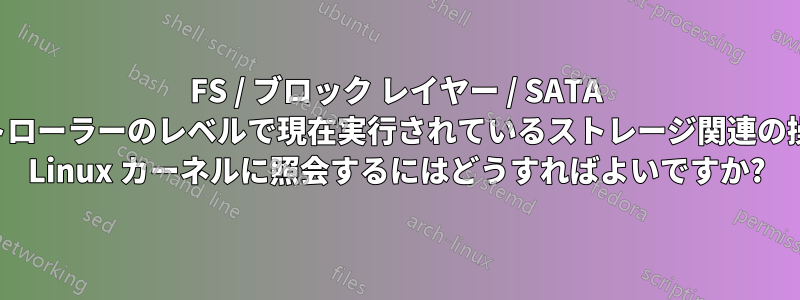 FS / ブロック レイヤー / SATA コントローラーのレベルで現在実行されているストレージ関連の操作を Linux カーネルに照会するにはどうすればよいですか?