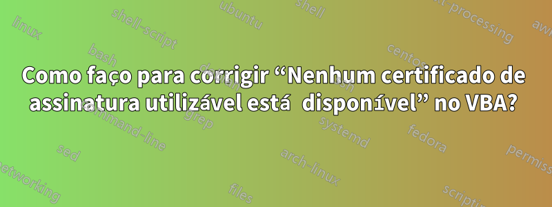 Como faço para corrigir “Nenhum certificado de assinatura utilizável está disponível” no VBA?