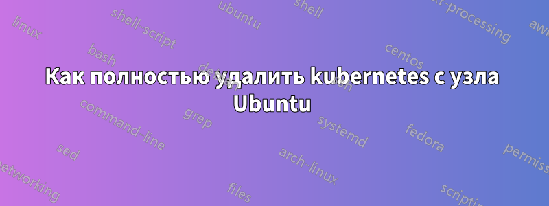 Как полностью удалить kubernetes с узла Ubuntu