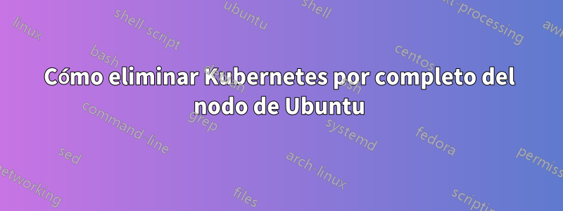 Cómo eliminar Kubernetes por completo del nodo de Ubuntu