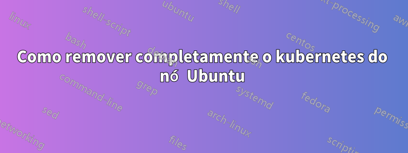 Como remover completamente o kubernetes do nó Ubuntu