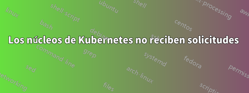 Los núcleos de Kubernetes no reciben solicitudes