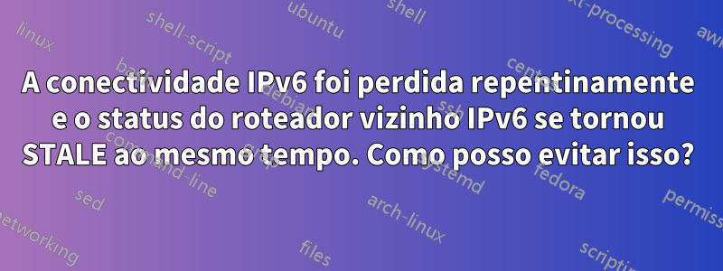 A conectividade IPv6 foi perdida repentinamente e o status do roteador vizinho IPv6 se tornou STALE ao mesmo tempo. Como posso evitar isso?