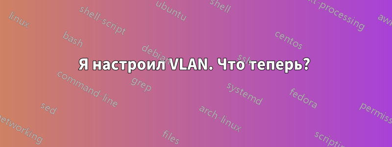 Я настроил VLAN. Что теперь?