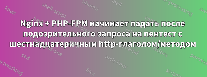 Nginx + PHP-FPM начинает падать после подозрительного запроса на пентест с шестнадцатеричным http-глаголом/методом
