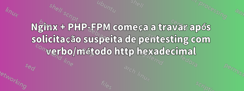 Nginx + PHP-FPM começa a travar após solicitação suspeita de pentesting com verbo/método http hexadecimal
