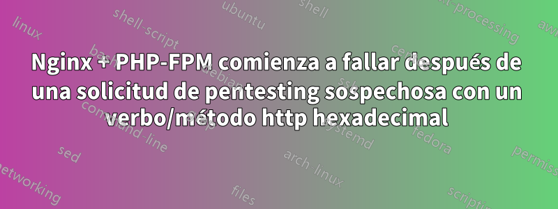 Nginx + PHP-FPM comienza a fallar después de una solicitud de pentesting sospechosa con un verbo/método http hexadecimal