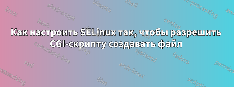 Как настроить SELinux так, чтобы разрешить CGI-скрипту создавать файл