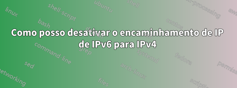 Como posso desativar o encaminhamento de IP de IPv6 para IPv4