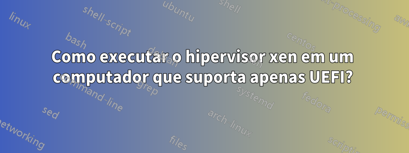 Como executar o hipervisor xen em um computador que suporta apenas UEFI?