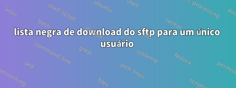lista negra de download do sftp para um único usuário
