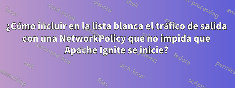 ¿Cómo incluir en la lista blanca el tráfico de salida con una NetworkPolicy que no impida que Apache Ignite se inicie?