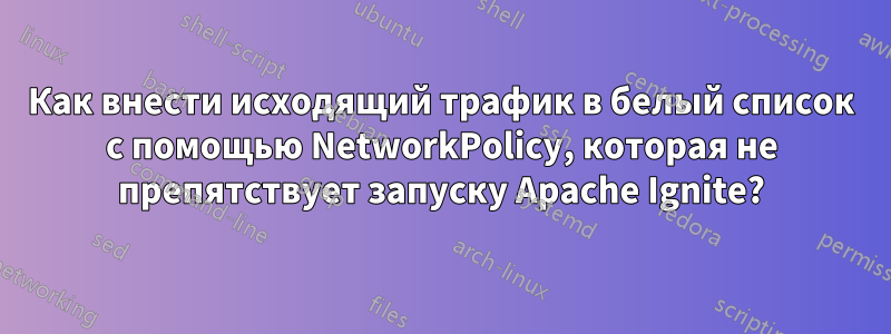 Как внести исходящий трафик в белый список с помощью NetworkPolicy, которая не препятствует запуску Apache Ignite?