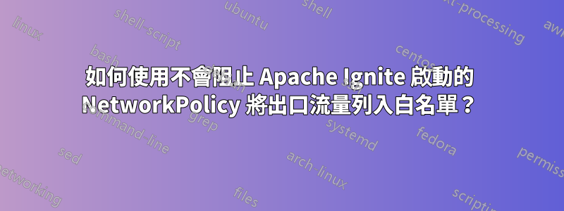 如何使用不會阻止 Apache Ignite 啟動的 NetworkPolicy 將出口流量列入白名單?