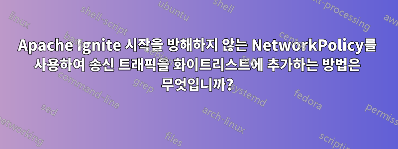 Apache Ignite 시작을 방해하지 않는 NetworkPolicy를 사용하여 송신 트래픽을 화이트리스트에 추가하는 방법은 무엇입니까?