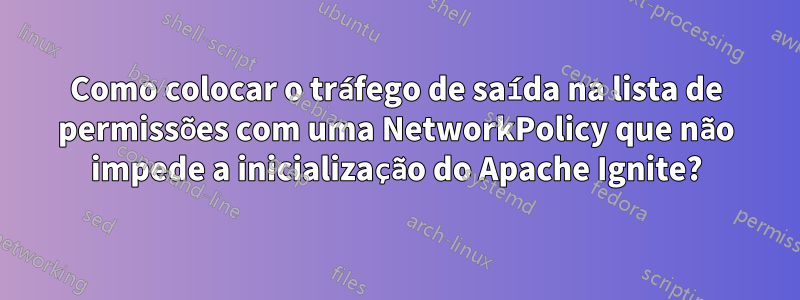Como colocar o tráfego de saída na lista de permissões com uma NetworkPolicy que não impede a inicialização do Apache Ignite?