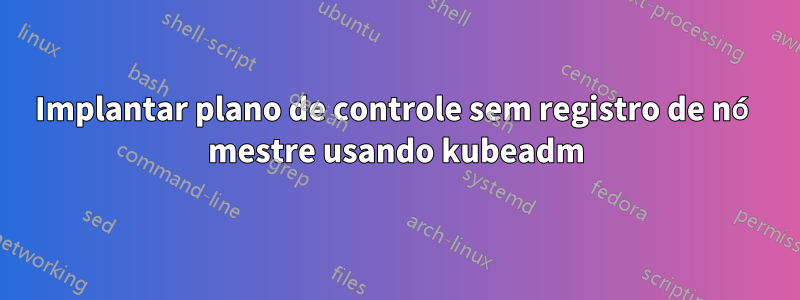 Implantar plano de controle sem registro de nó mestre usando kubeadm