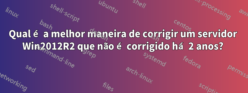 Qual é a melhor maneira de corrigir um servidor Win2012R2 que não é corrigido há 2 anos?