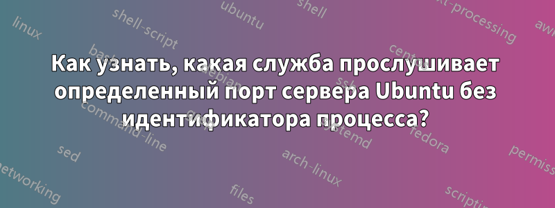 Как узнать, какая служба прослушивает определенный порт сервера Ubuntu без идентификатора процесса?