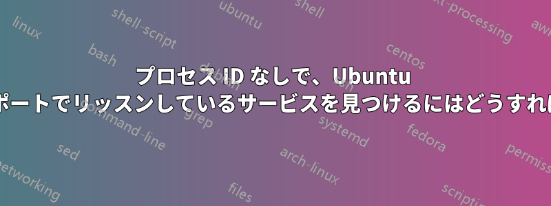 プロセス ID なしで、Ubuntu サーバーの特定のポートでリッスンしているサービスを見つけるにはどうすればよいでしょうか?