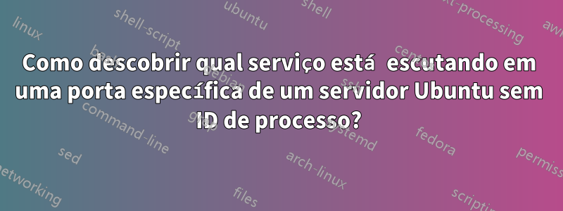 Como descobrir qual serviço está escutando em uma porta específica de um servidor Ubuntu sem ID de processo?