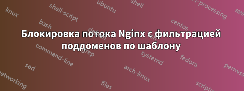 Блокировка потока Nginx с фильтрацией поддоменов по шаблону