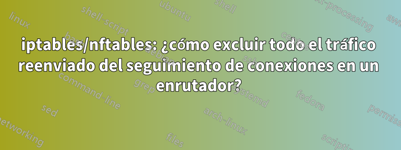 iptables/nftables: ¿cómo excluir todo el tráfico reenviado del seguimiento de conexiones en un enrutador?