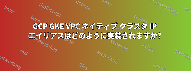 GCP GKE VPC ネイティブ クラスタ IP エイリアスはどのように実装されますか?