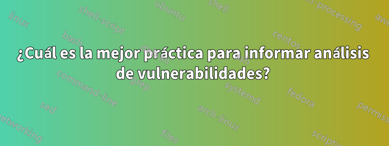 ¿Cuál es la mejor práctica para informar análisis de vulnerabilidades?