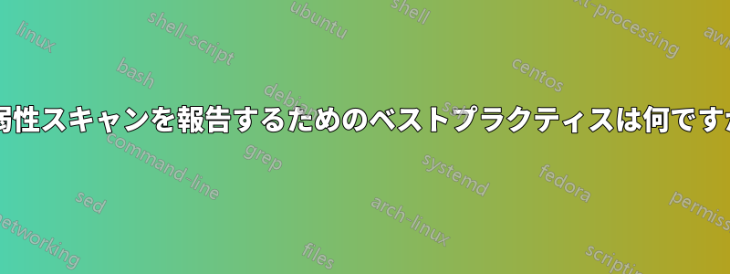 脆弱性スキャンを報告するためのベストプラクティスは何ですか?