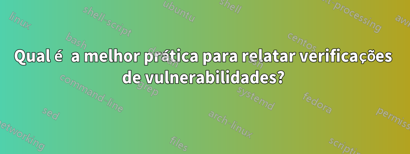 Qual é a melhor prática para relatar verificações de vulnerabilidades?