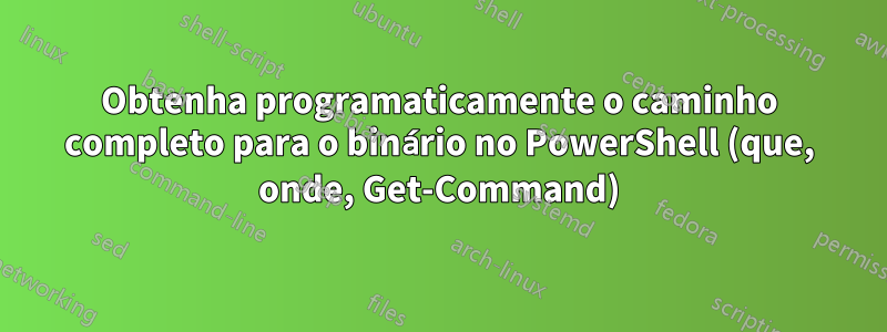 Obtenha programaticamente o caminho completo para o binário no PowerShell (que, onde, Get-Command)
