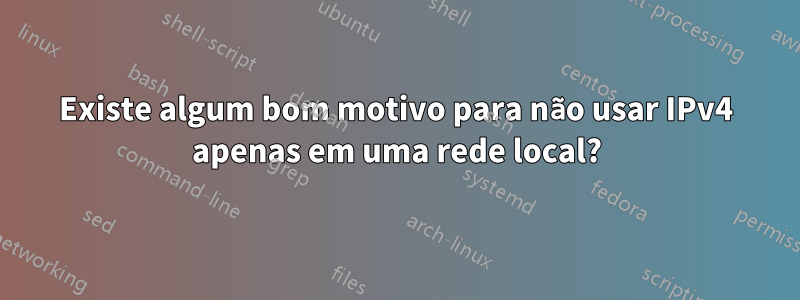 Existe algum bom motivo para não usar IPv4 apenas em uma rede local?