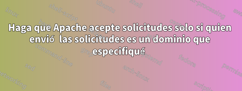 Haga que Apache acepte solicitudes solo si quien envió las solicitudes es un dominio que especifiqué