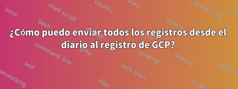 ¿Cómo puedo enviar todos los registros desde el diario al registro de GCP?