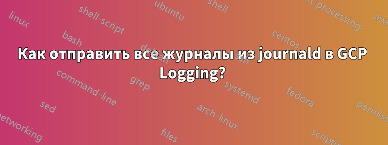 Как отправить все журналы из journald в GCP Logging?
