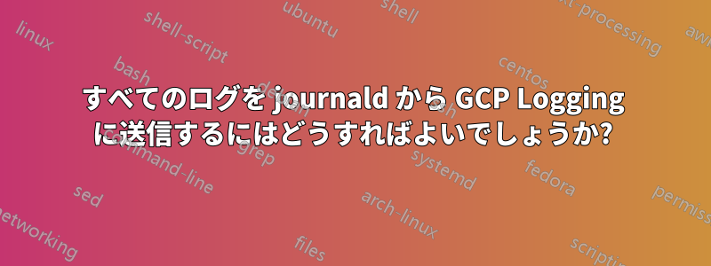 すべてのログを journald から GCP Logging に送信するにはどうすればよいでしょうか?