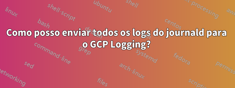 Como posso enviar todos os logs do journald para o GCP Logging?