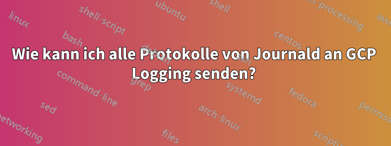 Wie kann ich alle Protokolle von Journald an GCP Logging senden?